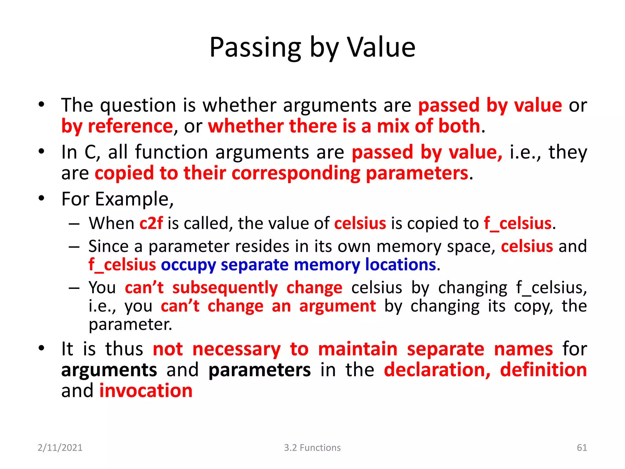 Passing by Value
• The question is whether arguments are passed by value or
by reference, or whether there is a mix of both.
• In C, all function arguments are passed by value, i.e., they
are copied to their corresponding parameters.
• For Example,
– When c2f is called, the value of celsius is copied to f_celsius.
– Since a parameter resides in its own memory space, celsius and
f_celsius occupy separate memory locations.
– You can’t subsequently change celsius by changing f_celsius,
i.e., you can’t change an argument by changing its copy, the
parameter.
• It is thus not necessary to maintain separate names for
arguments and parameters in the declaration, definition
and invocation
2/11/2021 3.2 Functions 61
 