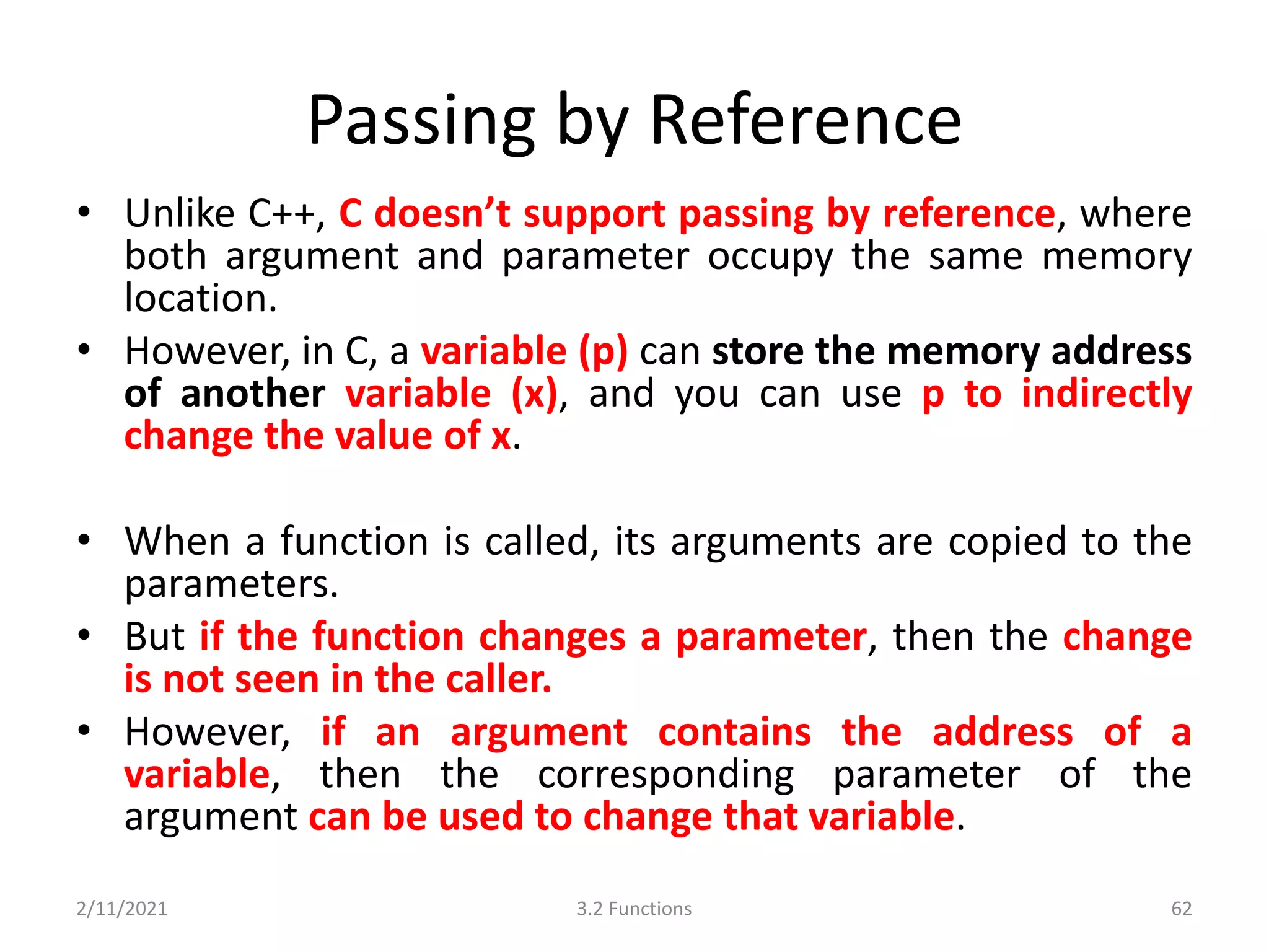 Passing by Reference
• Unlike C++, C doesn’t support passing by reference, where
both argument and parameter occupy the same memory
location.
• However, in C, a variable (p) can store the memory address
of another variable (x), and you can use p to indirectly
change the value of x.
• When a function is called, its arguments are copied to the
parameters.
• But if the function changes a parameter, then the change
is not seen in the caller.
• However, if an argument contains the address of a
variable, then the corresponding parameter of the
argument can be used to change that variable.
2/11/2021 3.2 Functions 62
 