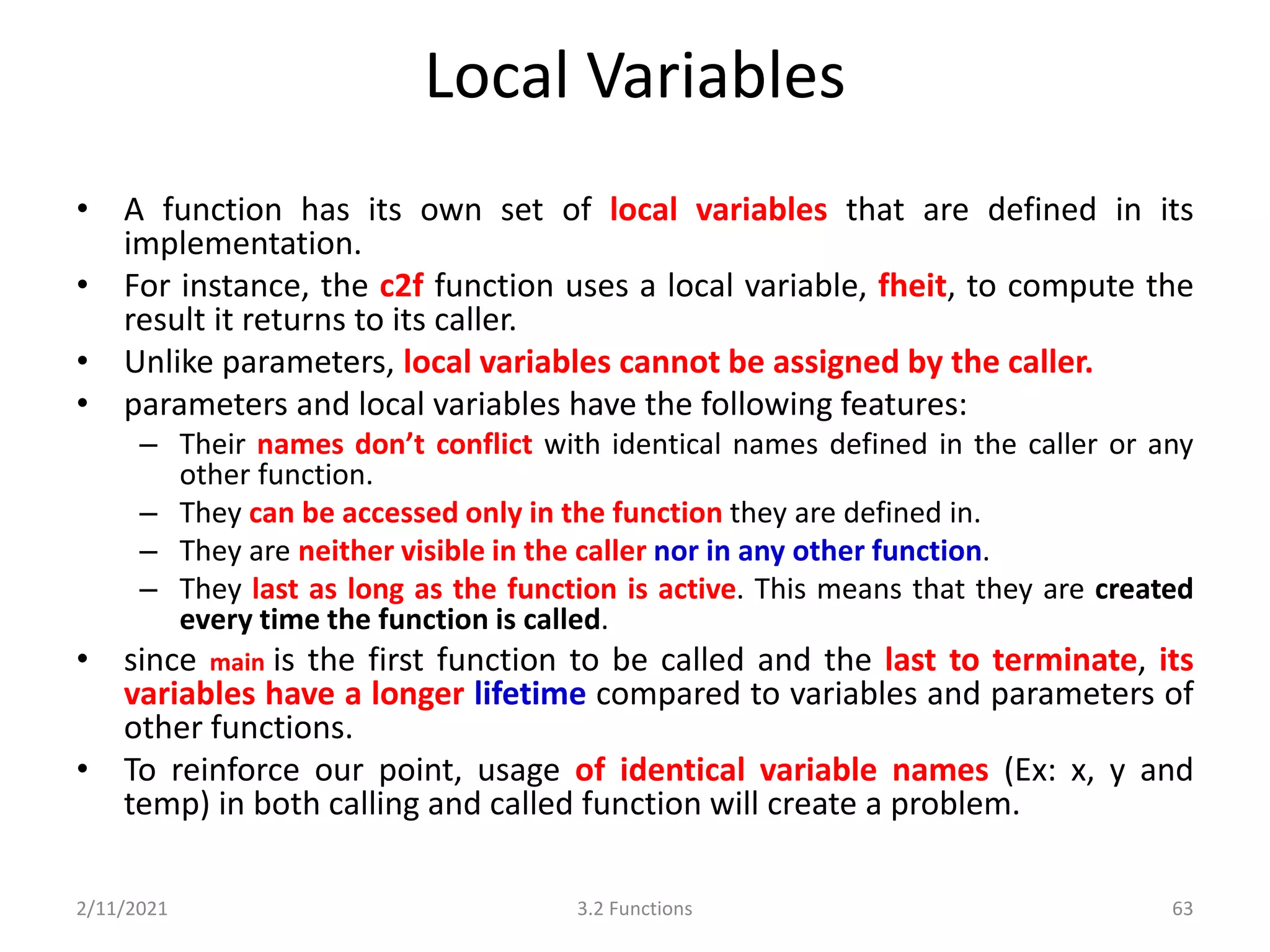 Local Variables
• A function has its own set of local variables that are defined in its
implementation.
• For instance, the c2f function uses a local variable, fheit, to compute the
result it returns to its caller.
• Unlike parameters, local variables cannot be assigned by the caller.
• parameters and local variables have the following features:
– Their names don’t conflict with identical names defined in the caller or any
other function.
– They can be accessed only in the function they are defined in.
– They are neither visible in the caller nor in any other function.
– They last as long as the function is active. This means that they are created
every time the function is called.
• since main is the first function to be called and the last to terminate, its
variables have a longer lifetime compared to variables and parameters of
other functions.
• To reinforce our point, usage of identical variable names (Ex: x, y and
temp) in both calling and called function will create a problem.
2/11/2021 3.2 Functions 63
 