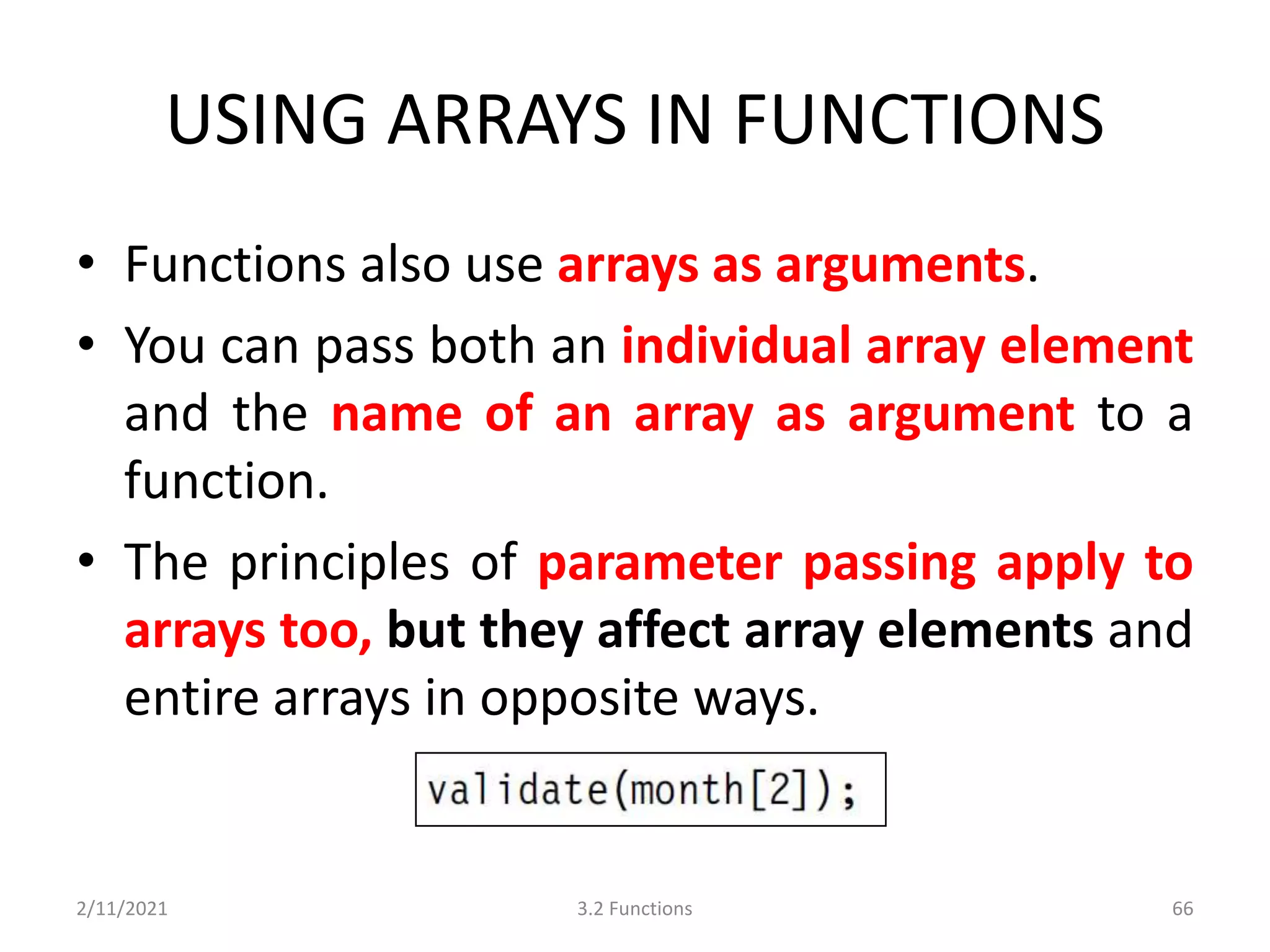 USING ARRAYS IN FUNCTIONS
• Functions also use arrays as arguments.
• You can pass both an individual array element
and the name of an array as argument to a
function.
• The principles of parameter passing apply to
arrays too, but they affect array elements and
entire arrays in opposite ways.
2/11/2021 3.2 Functions 66
 