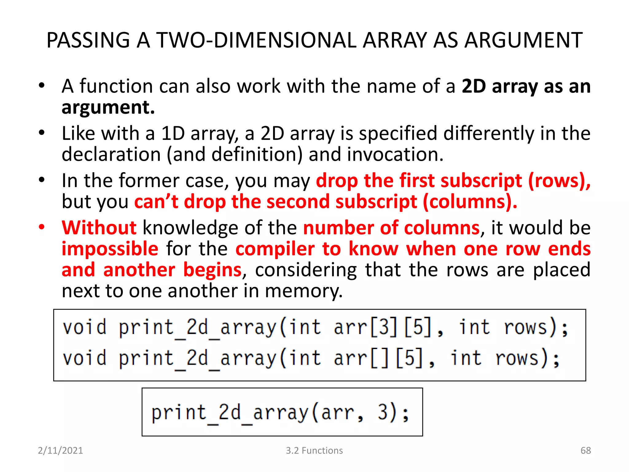 PASSING A TWO-DIMENSIONAL ARRAY AS ARGUMENT
• A function can also work with the name of a 2D array as an
argument.
• Like with a 1D array, a 2D array is specified differently in the
declaration (and definition) and invocation.
• In the former case, you may drop the first subscript (rows),
but you can’t drop the second subscript (columns).
• Without knowledge of the number of columns, it would be
impossible for the compiler to know when one row ends
and another begins, considering that the rows are placed
next to one another in memory.
2/11/2021 3.2 Functions 68
 