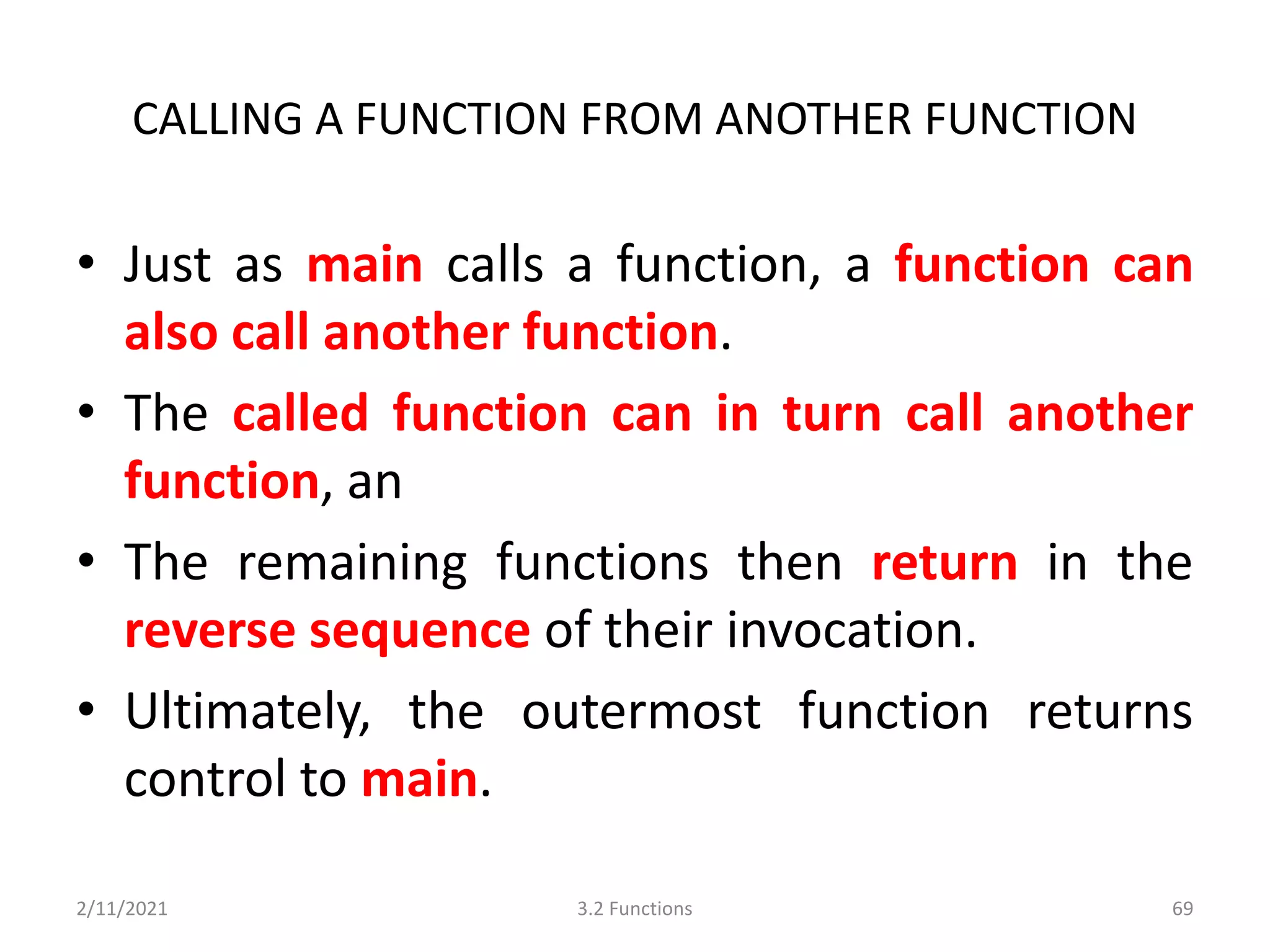 CALLING A FUNCTION FROM ANOTHER FUNCTION
• Just as main calls a function, a function can
also call another function.
• The called function can in turn call another
function, an
• The remaining functions then return in the
reverse sequence of their invocation.
• Ultimately, the outermost function returns
control to main.
2/11/2021 3.2 Functions 69
 