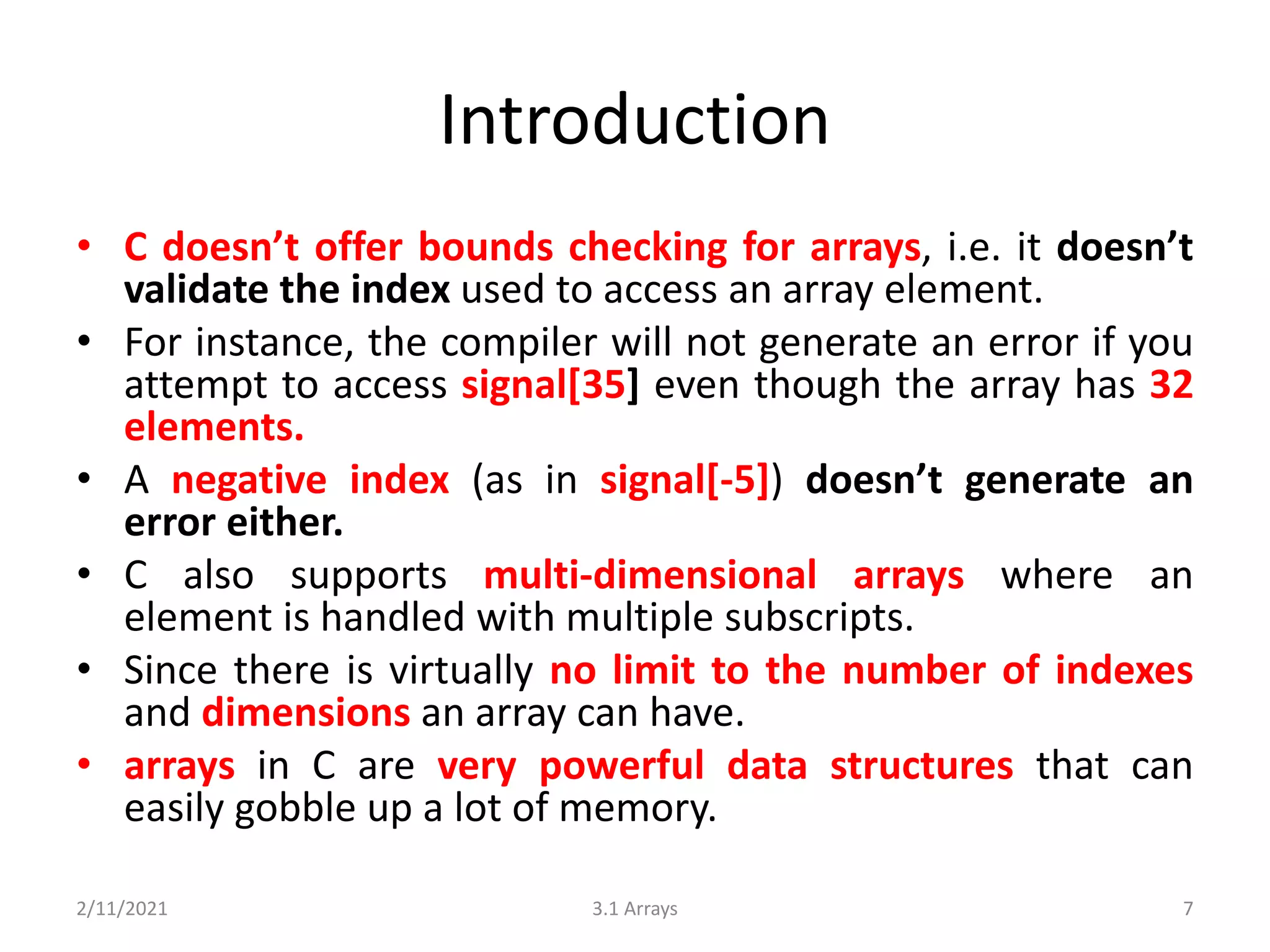 Introduction
• C doesn’t offer bounds checking for arrays, i.e. it doesn’t
validate the index used to access an array element.
• For instance, the compiler will not generate an error if you
attempt to access signal[35] even though the array has 32
elements.
• A negative index (as in signal[-5]) doesn’t generate an
error either.
• C also supports multi-dimensional arrays where an
element is handled with multiple subscripts.
• Since there is virtually no limit to the number of indexes
and dimensions an array can have.
• arrays in C are very powerful data structures that can
easily gobble up a lot of memory.
2/11/2021 3.1 Arrays 7
 