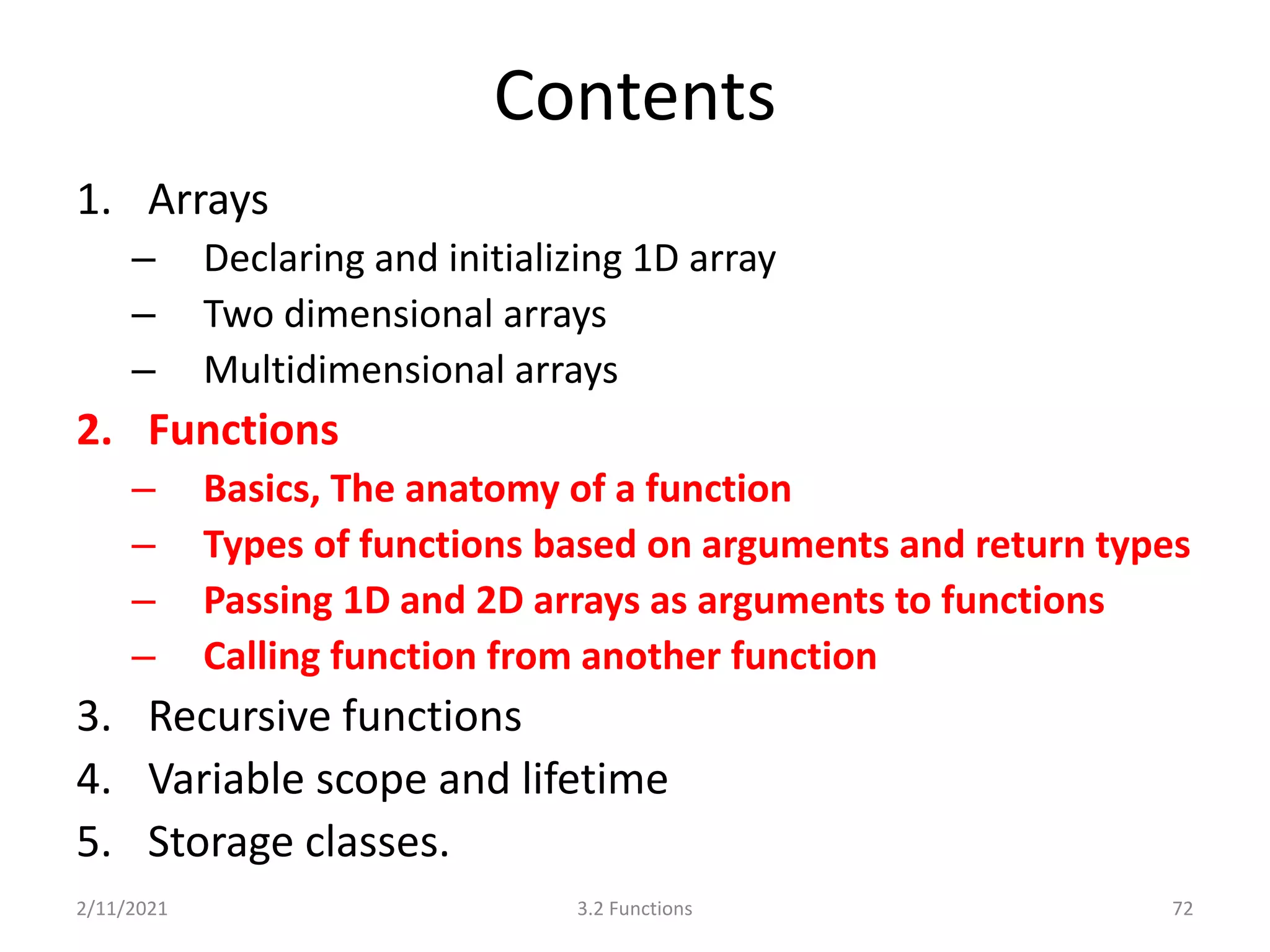 Contents
1. Arrays
– Declaring and initializing 1D array
– Two dimensional arrays
– Multidimensional arrays
2. Functions
– Basics, The anatomy of a function
– Types of functions based on arguments and return types
– Passing 1D and 2D arrays as arguments to functions
– Calling function from another function
3. Recursive functions
4. Variable scope and lifetime
5. Storage classes.
2/11/2021 72
3.2 Functions
 