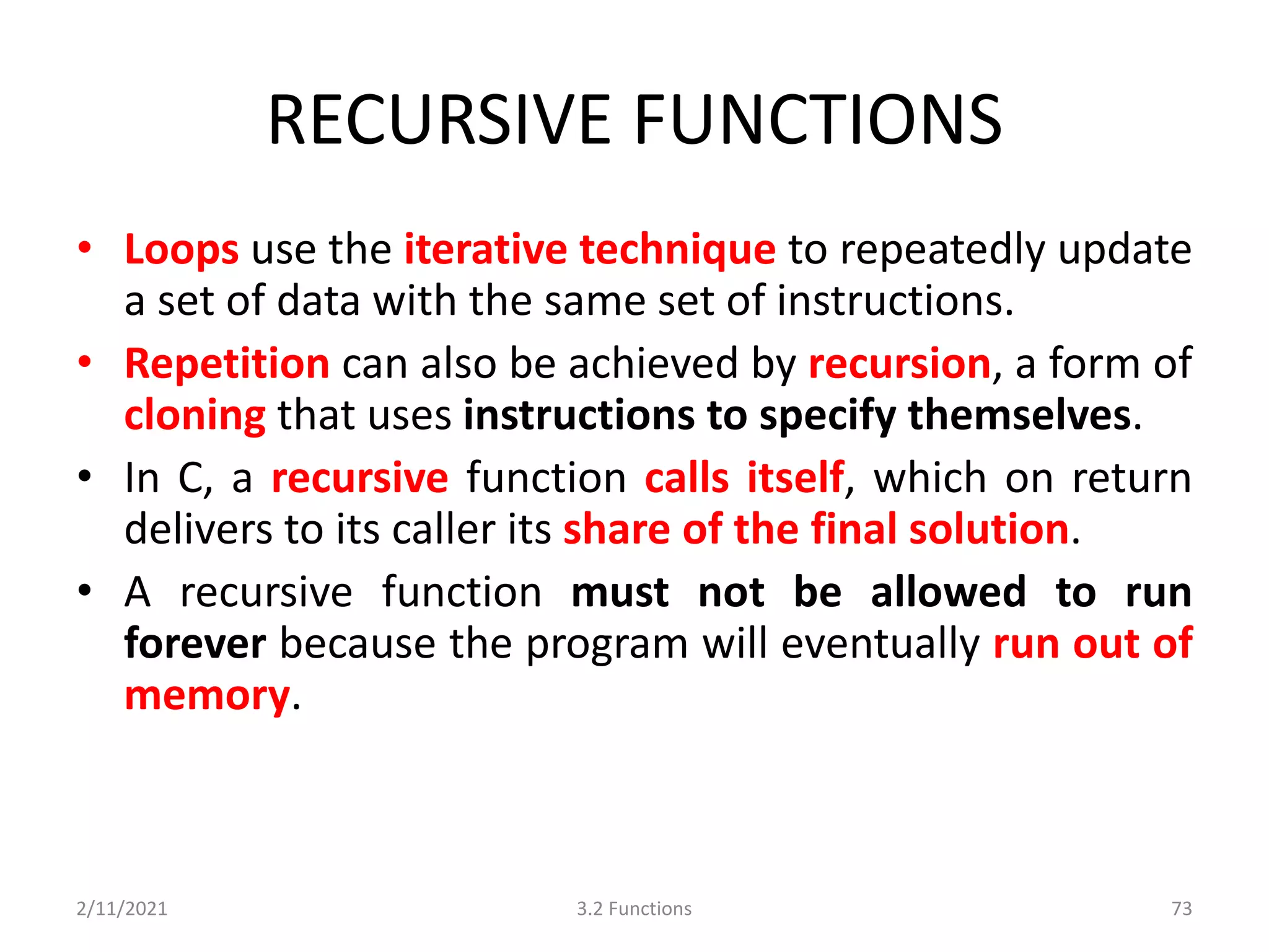 RECURSIVE FUNCTIONS
• Loops use the iterative technique to repeatedly update
a set of data with the same set of instructions.
• Repetition can also be achieved by recursion, a form of
cloning that uses instructions to specify themselves.
• In C, a recursive function calls itself, which on return
delivers to its caller its share of the final solution.
• A recursive function must not be allowed to run
forever because the program will eventually run out of
memory.
2/11/2021 3.2 Functions 73
 