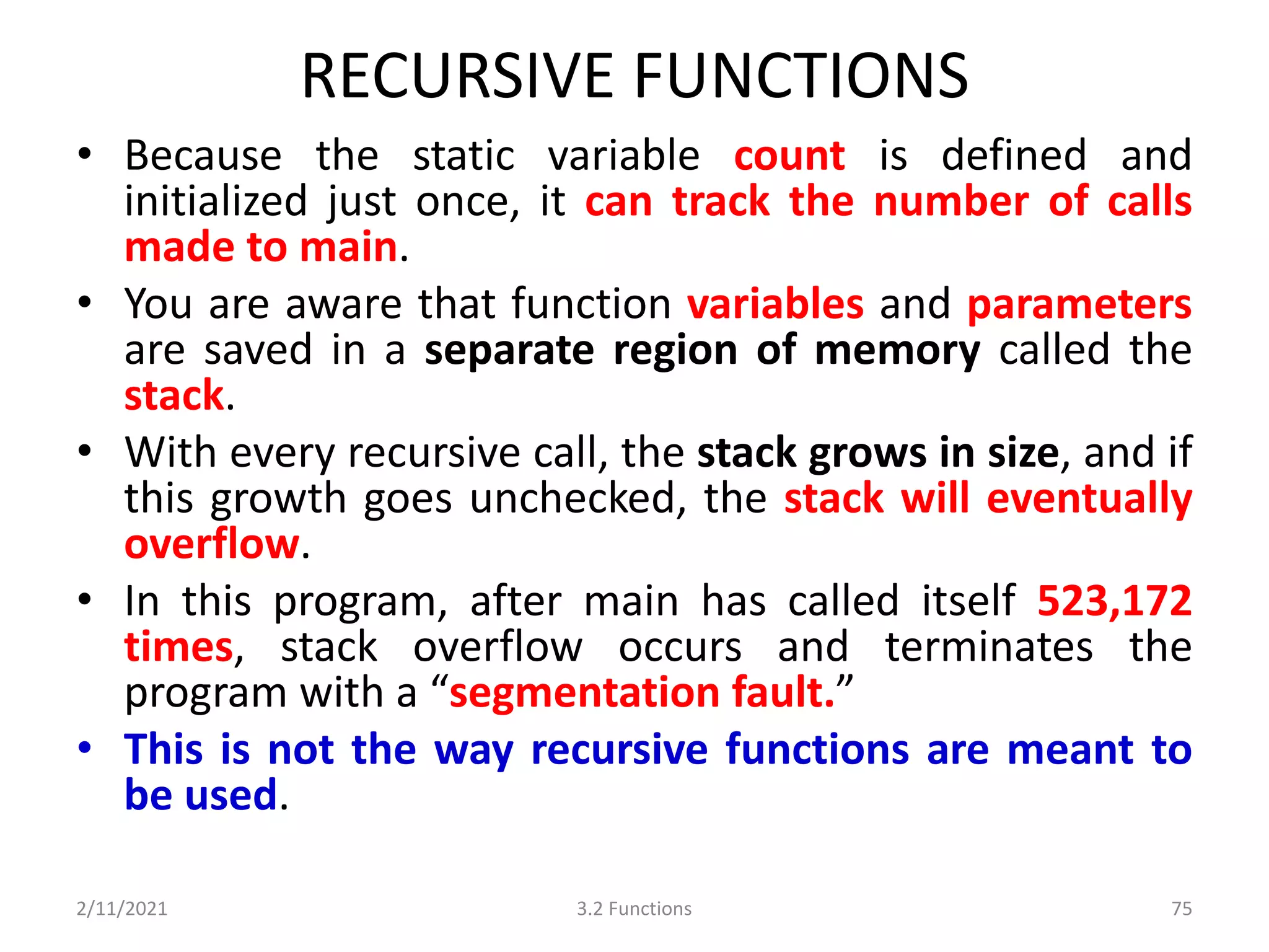 RECURSIVE FUNCTIONS
• Because the static variable count is defined and
initialized just once, it can track the number of calls
made to main.
• You are aware that function variables and parameters
are saved in a separate region of memory called the
stack.
• With every recursive call, the stack grows in size, and if
this growth goes unchecked, the stack will eventually
overflow.
• In this program, after main has called itself 523,172
times, stack overflow occurs and terminates the
program with a “segmentation fault.”
• This is not the way recursive functions are meant to
be used.
2/11/2021 3.2 Functions 75
 