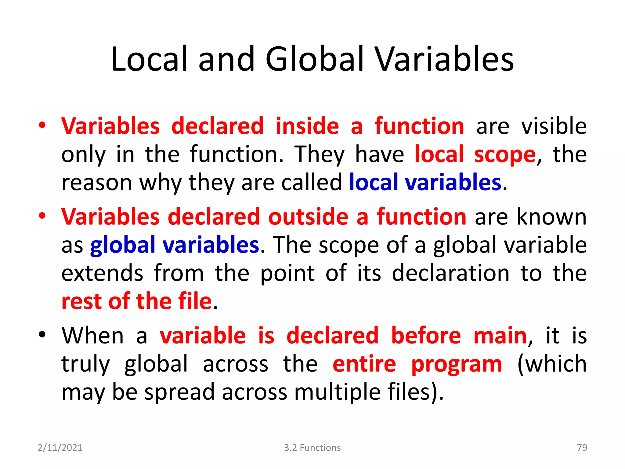Local and Global Variables
• Variables declared inside a function are visible
only in the function. They have local scope, the
reason why they are called local variables.
• Variables declared outside a function are known
as global variables. The scope of a global variable
extends from the point of its declaration to the
rest of the file.
• When a variable is declared before main, it is
truly global across the entire program (which
may be spread across multiple files).
2/11/2021 3.2 Functions 79
 