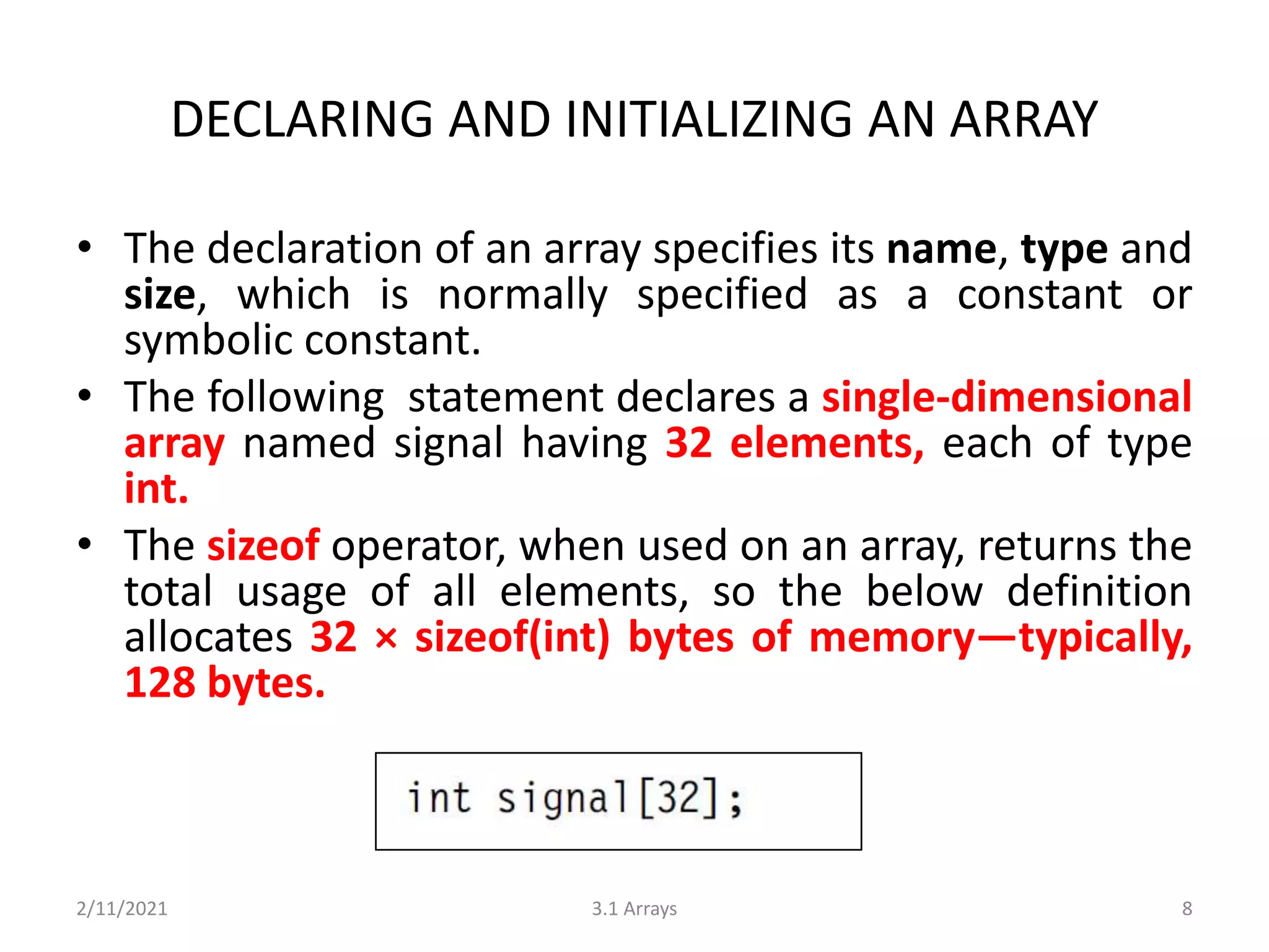 DECLARING AND INITIALIZING AN ARRAY
• The declaration of an array specifies its name, type and
size, which is normally specified as a constant or
symbolic constant.
• The following statement declares a single-dimensional
array named signal having 32 elements, each of type
int.
• The sizeof operator, when used on an array, returns the
total usage of all elements, so the below definition
allocates 32 × sizeof(int) bytes of memory—typically,
128 bytes.
2/11/2021 3.1 Arrays 8
 