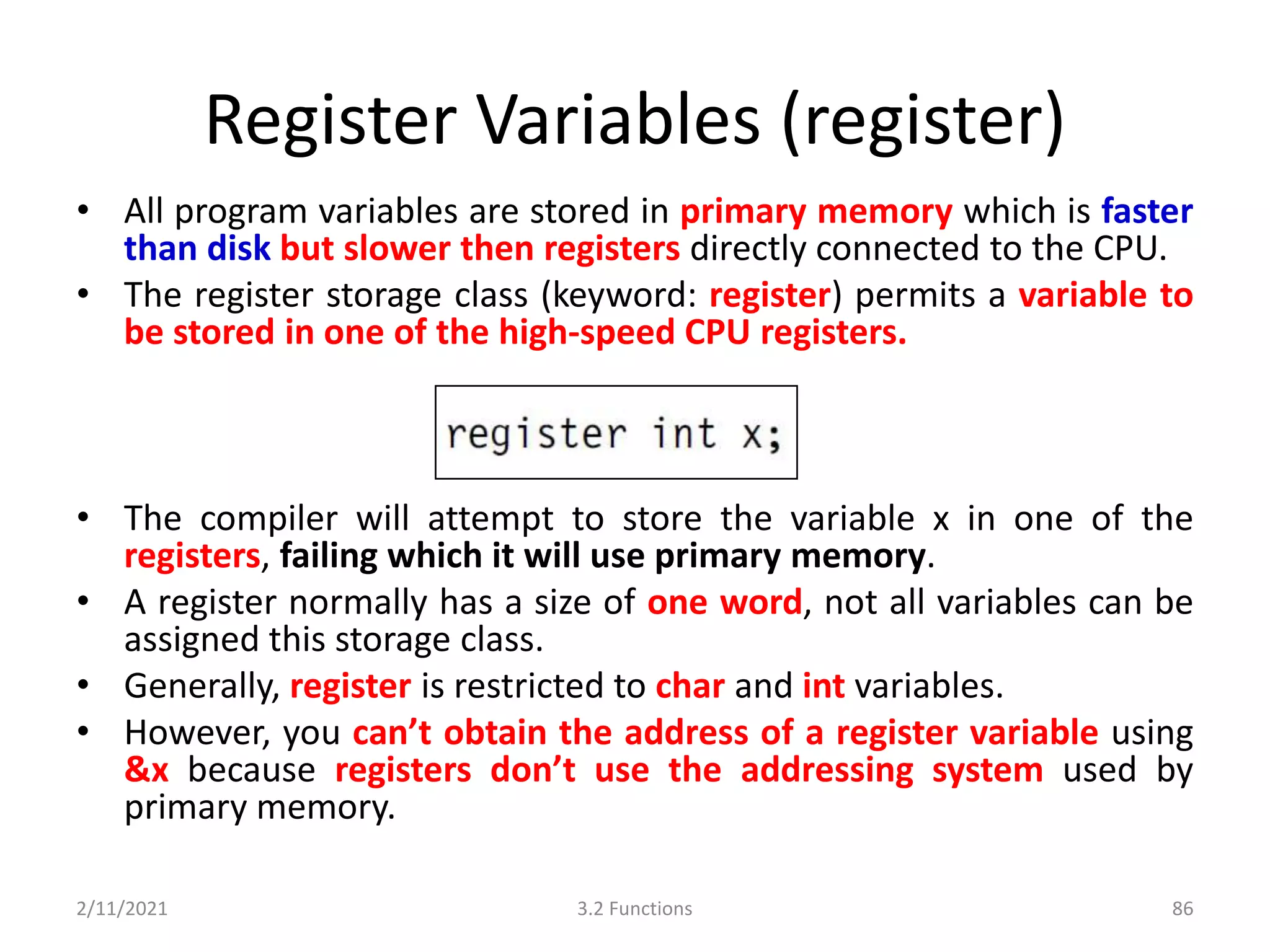 Register Variables (register)
• All program variables are stored in primary memory which is faster
than disk but slower then registers directly connected to the CPU.
• The register storage class (keyword: register) permits a variable to
be stored in one of the high-speed CPU registers.
• The compiler will attempt to store the variable x in one of the
registers, failing which it will use primary memory.
• A register normally has a size of one word, not all variables can be
assigned this storage class.
• Generally, register is restricted to char and int variables.
• However, you can’t obtain the address of a register variable using
&x because registers don’t use the addressing system used by
primary memory.
2/11/2021 3.2 Functions 86
 