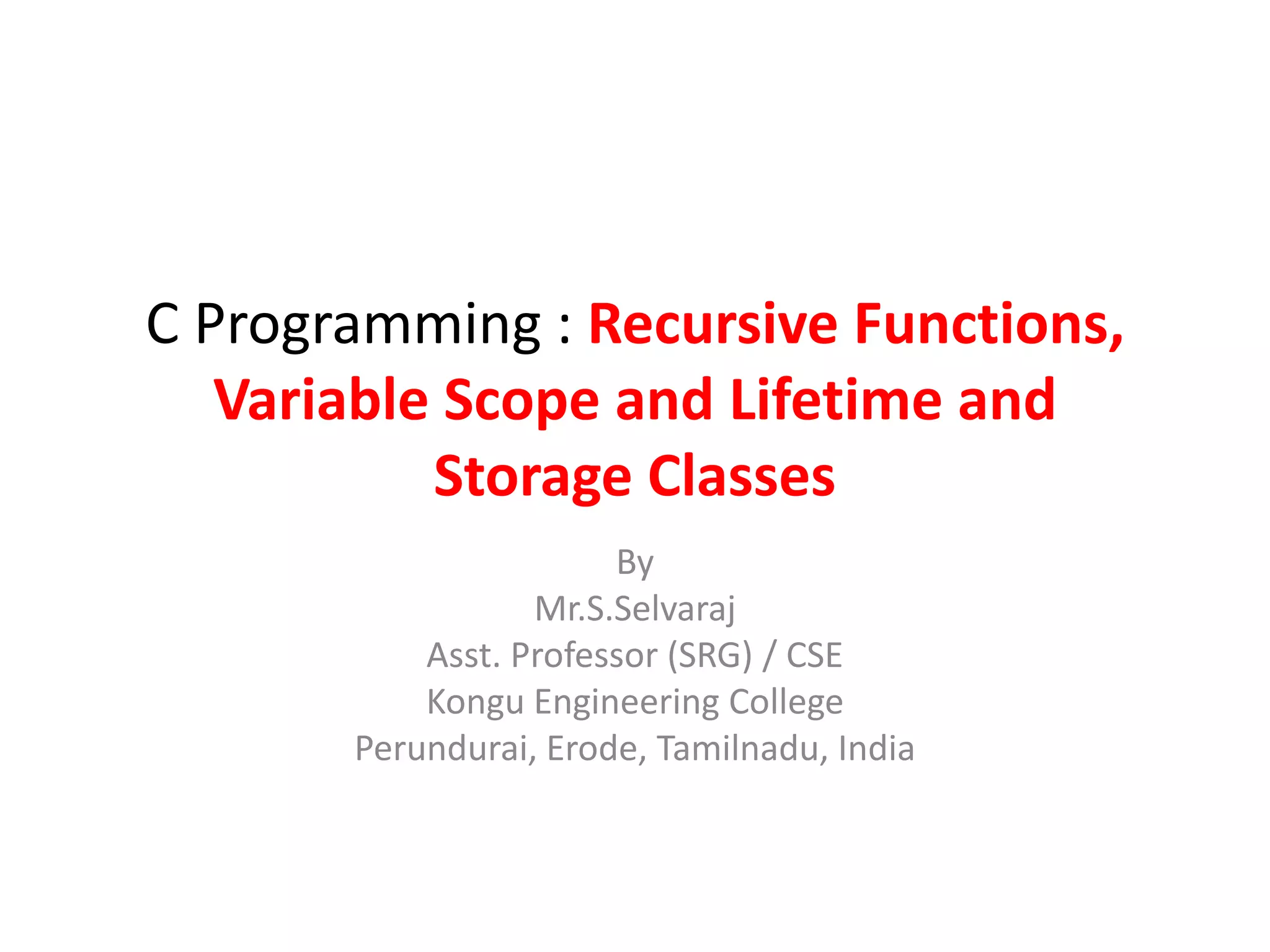 C Programming : Recursive Functions,
Variable Scope and Lifetime and
Storage Classes
By
Mr.S.Selvaraj
Asst. Professor (SRG) / CSE
Kongu Engineering College
Perundurai, Erode, Tamilnadu, India
 