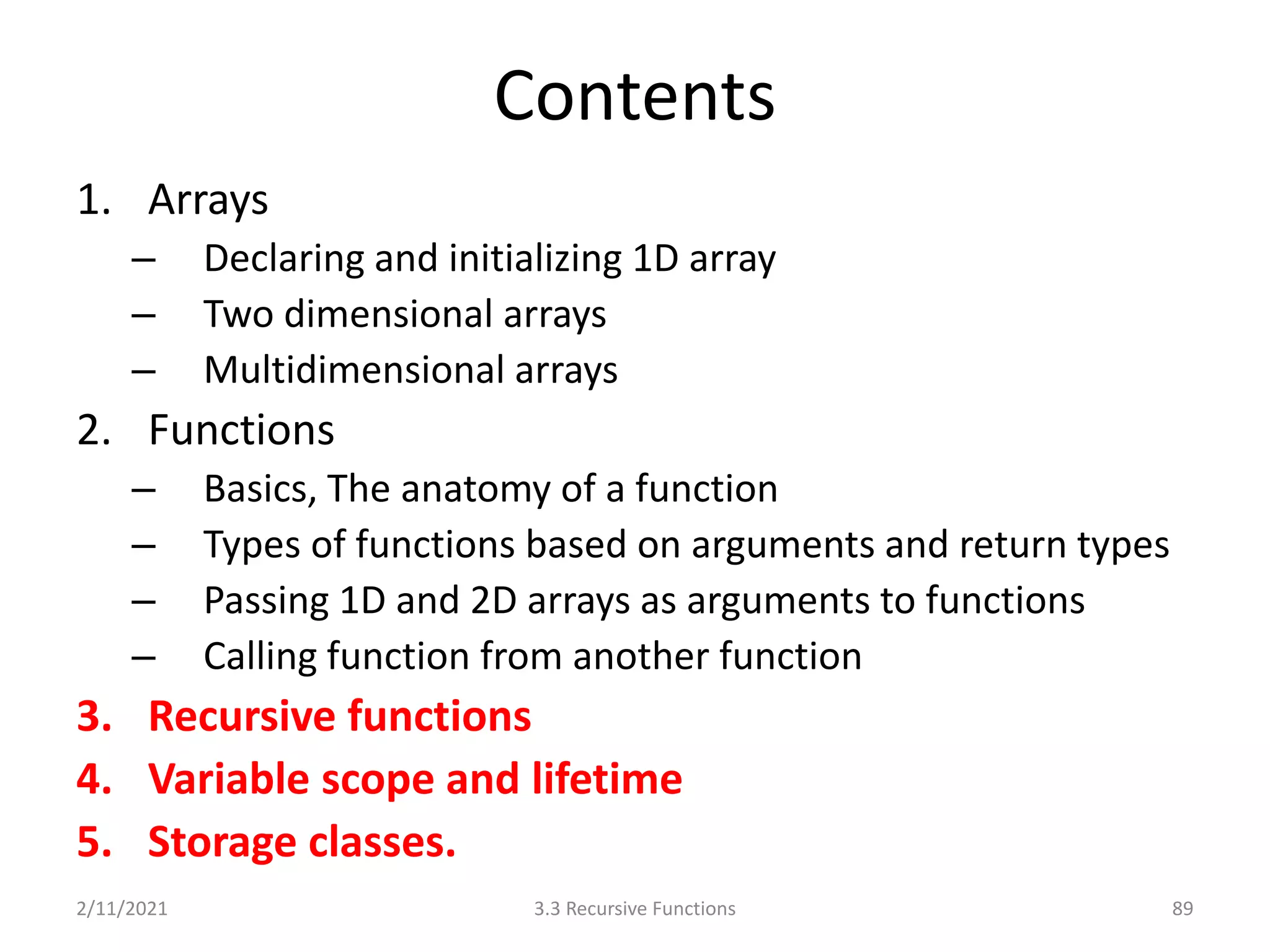 Contents
1. Arrays
– Declaring and initializing 1D array
– Two dimensional arrays
– Multidimensional arrays
2. Functions
– Basics, The anatomy of a function
– Types of functions based on arguments and return types
– Passing 1D and 2D arrays as arguments to functions
– Calling function from another function
3. Recursive functions
4. Variable scope and lifetime
5. Storage classes.
2/11/2021 89
3.3 Recursive Functions
 