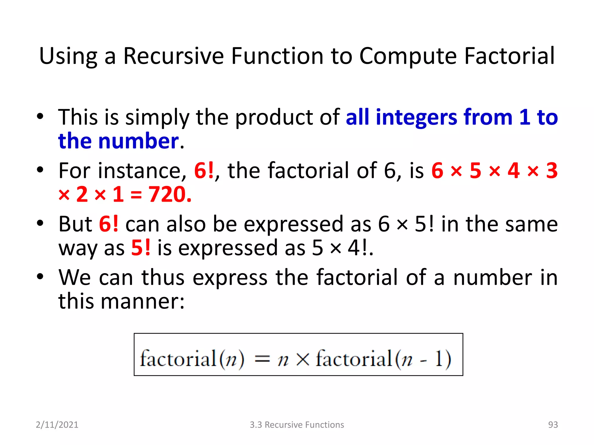 Using a Recursive Function to Compute Factorial
• This is simply the product of all integers from 1 to
the number.
• For instance, 6!, the factorial of 6, is 6 × 5 × 4 × 3
× 2 × 1 = 720.
• But 6! can also be expressed as 6 × 5! in the same
way as 5! is expressed as 5 × 4!.
• We can thus express the factorial of a number in
this manner:
2/11/2021 3.3 Recursive Functions 93
 