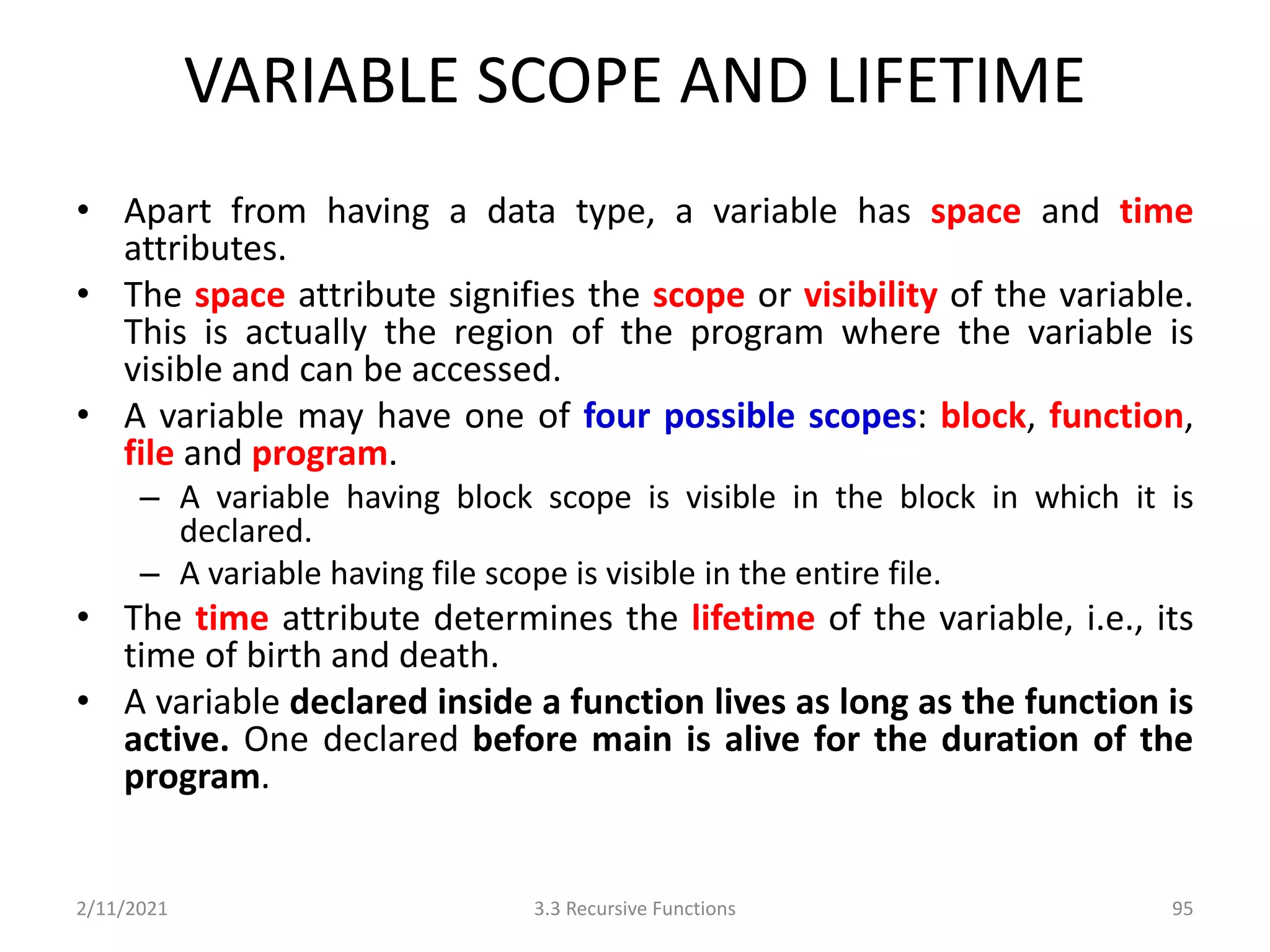VARIABLE SCOPE AND LIFETIME
• Apart from having a data type, a variable has space and time
attributes.
• The space attribute signifies the scope or visibility of the variable.
This is actually the region of the program where the variable is
visible and can be accessed.
• A variable may have one of four possible scopes: block, function,
file and program.
– A variable having block scope is visible in the block in which it is
declared.
– A variable having file scope is visible in the entire file.
• The time attribute determines the lifetime of the variable, i.e., its
time of birth and death.
• A variable declared inside a function lives as long as the function is
active. One declared before main is alive for the duration of the
program.
2/11/2021 3.3 Recursive Functions 95
 