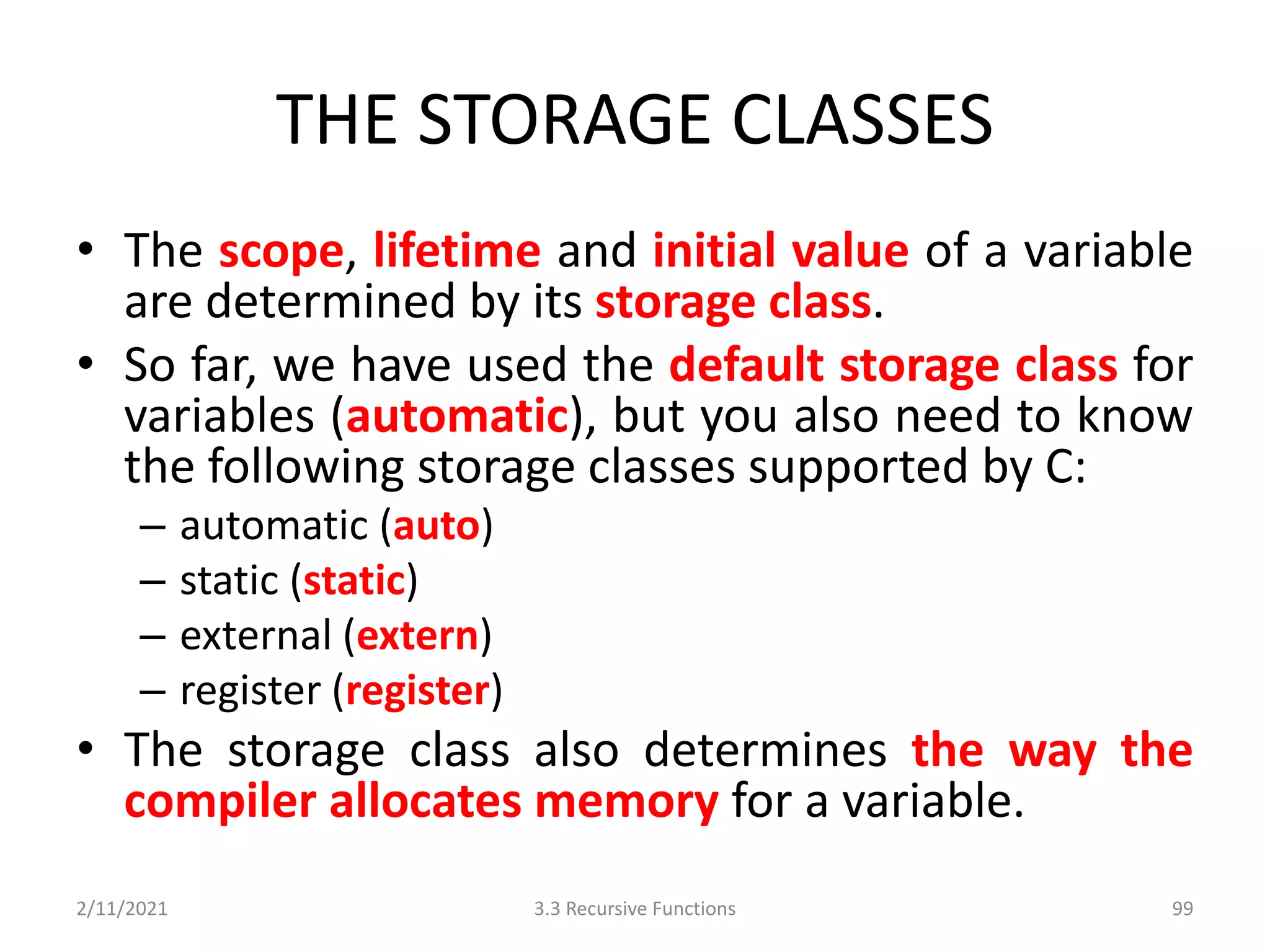 THE STORAGE CLASSES
• The scope, lifetime and initial value of a variable
are determined by its storage class.
• So far, we have used the default storage class for
variables (automatic), but you also need to know
the following storage classes supported by C:
– automatic (auto)
– static (static)
– external (extern)
– register (register)
• The storage class also determines the way the
compiler allocates memory for a variable.
2/11/2021 3.3 Recursive Functions 99
 