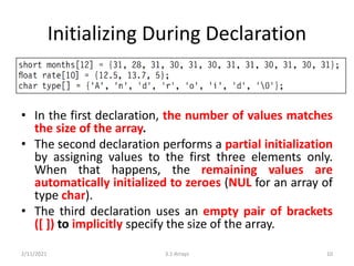 Initializing During Declaration
• In the first declaration, the number of values matches
the size of the array.
• The second declaration performs a partial initialization
by assigning values to the first three elements only.
When that happens, the remaining values are
automatically initialized to zeroes (NUL for an array of
type char).
• The third declaration uses an empty pair of brackets
([ ]) to implicitly specify the size of the array.
2/11/2021 3.1 Arrays 10
 