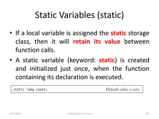Static Variables (static)
• If a local variable is assigned the static storage
class, then it will retain its value between
function calls.
• A static variable (keyword: static) is created
and initialized just once, when the function
containing its declaration is executed.
2/11/2021 3.3 Recursive Functions 101
 