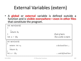 External Variables (extern)
• A global or external variable is defined outside a
function and is visible everywhere—even in other files
that constitute the program.
2/11/2021 3.3 Recursive Functions 102
 