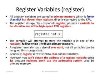 Register Variables (register)
• All program variables are stored in primary memory which is faster
than disk but slower then registers directly connected to the CPU.
• The register storage class (keyword: register) permits a variable to
be stored in one of the high-speed CPU registers.
• The compiler will attempt to store the variable x in one of the
registers, failing which it will use primary memory.
• A register normally has a size of one word, not all variables can be
assigned this storage class.
• Generally, register is restricted to char and int variables.
• However, you can’t obtain the address of a register variable using
&x because registers don’t use the addressing system used by
primary memory.
2/11/2021 3.3 Recursive Functions 103
 