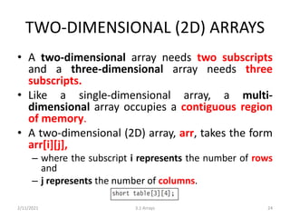 TWO-DIMENSIONAL (2D) ARRAYS
• A two-dimensional array needs two subscripts
and a three-dimensional array needs three
subscripts.
• Like a single-dimensional array, a multi-
dimensional array occupies a contiguous region
of memory.
• A two-dimensional (2D) array, arr, takes the form
arr[i][j],
– where the subscript i represents the number of rows
and
– j represents the number of columns.
2/11/2021 3.1 Arrays 24
 