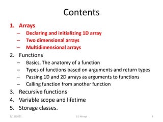 Contents
1. Arrays
– Declaring and initializing 1D array
– Two dimensional arrays
– Multidimensional arrays
2. Functions
– Basics, The anatomy of a function
– Types of functions based on arguments and return types
– Passing 1D and 2D arrays as arguments to functions
– Calling function from another function
3. Recursive functions
4. Variable scope and lifetime
5. Storage classes.
2/11/2021 3
3.1 Arrays
 