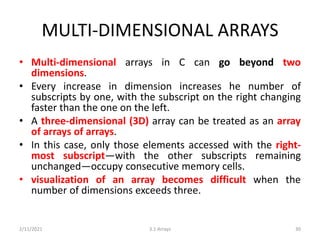MULTI-DIMENSIONAL ARRAYS
• Multi-dimensional arrays in C can go beyond two
dimensions.
• Every increase in dimension increases he number of
subscripts by one, with the subscript on the right changing
faster than the one on the left.
• A three-dimensional (3D) array can be treated as an array
of arrays of arrays.
• In this case, only those elements accessed with the right-
most subscript—with the other subscripts remaining
unchanged—occupy consecutive memory cells.
• visualization of an array becomes difficult when the
number of dimensions exceeds three.
2/11/2021 3.1 Arrays 30
 