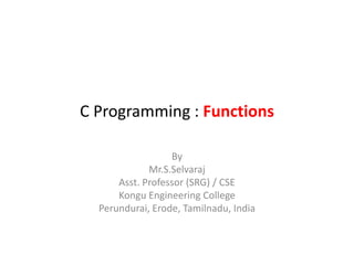 C Programming : Functions
By
Mr.S.Selvaraj
Asst. Professor (SRG) / CSE
Kongu Engineering College
Perundurai, Erode, Tamilnadu, India
 