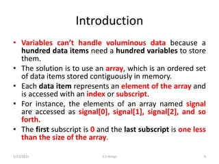 Introduction
• Variables can’t handle voluminous data because a
hundred data items need a hundred variables to store
them.
• The solution is to use an array, which is an ordered set
of data items stored contiguously in memory.
• Each data item represents an element of the array and
is accessed with an index or subscript.
• For instance, the elements of an array named signal
are accessed as signal[0], signal[1], signal[2], and so
forth.
• The first subscript is 0 and the last subscript is one less
than the size of the array.
2/11/2021 3.1 Arrays 4
 