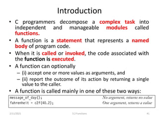 Introduction
• C programmers decompose a complex task into
independent and manageable modules called
functions.
• A function is a statement that represents a named
body of program code.
• When it is called or invoked, the code associated with
the function is executed.
• A function can optionally
– (i) accept one or more values as arguments, and
– (ii) report the outcome of its action by returning a single
value to the caller.
• A function is called mainly in one of these two ways:
2/11/2021 3.2 Functions 41
 