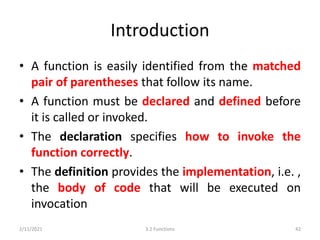 Introduction
• A function is easily identified from the matched
pair of parentheses that follow its name.
• A function must be declared and defined before
it is called or invoked.
• The declaration specifies how to invoke the
function correctly.
• The definition provides the implementation, i.e. ,
the body of code that will be executed on
invocation
2/11/2021 3.2 Functions 42
 
