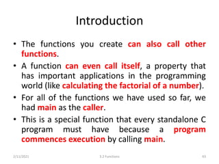 Introduction
• The functions you create can also call other
functions.
• A function can even call itself, a property that
has important applications in the programming
world (like calculating the factorial of a number).
• For all of the functions we have used so far, we
had main as the caller.
• This is a special function that every standalone C
program must have because a program
commences execution by calling main.
2/11/2021 3.2 Functions 43
 