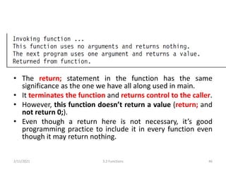 • The return; statement in the function has the same
significance as the one we have all along used in main.
• It terminates the function and returns control to the caller.
• However, this function doesn’t return a value (return; and
not return 0;).
• Even though a return here is not necessary, it’s good
programming practice to include it in every function even
though it may return nothing.
2/11/2021 3.2 Functions 46
 