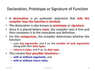 Declaration, Prototype or Signature of Function
• A declaration is an authentic statement that tells the
compiler how the function is invoked.
• The declaration is also known as prototype or signature.
• Since it is placed before main, the compiler sees it first and
then compares it to the invocation and definition.
• For this comparison, the compiler determines whether the
function
– uses any arguments, and if so, the number of such arguments
along with their data types.
– returns a value, and if so, its data type.
• This creates four possible situations—
– with or without arguments, and
– with or without return value.
2/11/2021 3.2 Functions 48
 