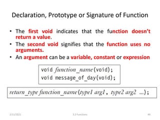 Declaration, Prototype or Signature of Function
• The first void indicates that the function doesn’t
return a value.
• The second void signifies that the function uses no
arguments.
• An argument can be a variable, constant or expression
2/11/2021 3.2 Functions 49
 