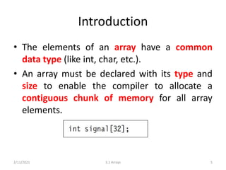 Introduction
• The elements of an array have a common
data type (like int, char, etc.).
• An array must be declared with its type and
size to enable the compiler to allocate a
contiguous chunk of memory for all array
elements.
2/11/2021 3.1 Arrays 5
 