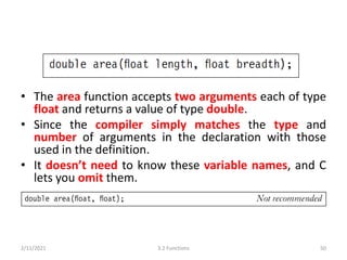 • The area function accepts two arguments each of type
float and returns a value of type double.
• Since the compiler simply matches the type and
number of arguments in the declaration with those
used in the definition.
• It doesn’t need to know these variable names, and C
lets you omit them.
2/11/2021 3.2 Functions 50
 