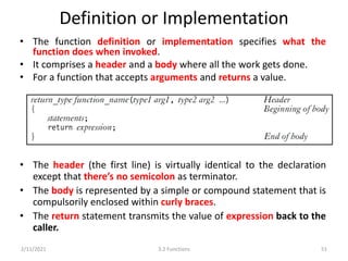 Definition or Implementation
• The function definition or implementation specifies what the
function does when invoked.
• It comprises a header and a body where all the work gets done.
• For a function that accepts arguments and returns a value.
2/11/2021 3.2 Functions 51
• The header (the first line) is virtually identical to the declaration
except that there’s no semicolon as terminator.
• The body is represented by a simple or compound statement that is
compulsorily enclosed within curly braces.
• The return statement transmits the value of expression back to the
caller.
 