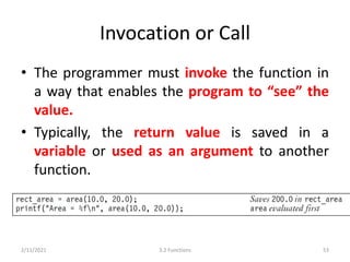 Invocation or Call
• The programmer must invoke the function in
a way that enables the program to “see” the
value.
• Typically, the return value is saved in a
variable or used as an argument to another
function.
2/11/2021 3.2 Functions 53
 