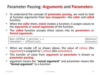Parameter Passing: Arguments and Parameters
• To understand the concept of parameter passing, we need to look
at function arguments from two viewpoints—the caller and called
function.
• When the caller (here, main) invokes a function, it assigns values to
the arguments or actual arguments of the function.
• The called function accepts these values into its parameters or
formal arguments.
• When we invoke c2f as shown above, the value of celsius (the
argument) is assigned to f_celsius (the parameter).
• This transfer of value from argument to parameter is known as
parameter passing.
• argument means the “actual argument” and parameter means the
“formal argument” to a function.
2/11/2021 3.2 Functions 59
 