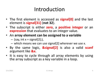Introduction
• The first element is accessed as signal[0] and the last
element is signal[31] (not 32).
• The subscript is either zero, a positive integer or an
expression that evaluates to an integer value.
• An array element can be assigned to a variable
– (say, int x = signal[2];),
– which means we can use signal[2] wherever we use x.
• By the same logic, &signal[2] is also a valid scanf
argument like &x.
• It is easy to cycle through all array elements by using
the array subscript as a key variable in a loop.
2/11/2021 3.1 Arrays 6
 