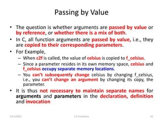 Passing by Value
• The question is whether arguments are passed by value or
by reference, or whether there is a mix of both.
• In C, all function arguments are passed by value, i.e., they
are copied to their corresponding parameters.
• For Example,
– When c2f is called, the value of celsius is copied to f_celsius.
– Since a parameter resides in its own memory space, celsius and
f_celsius occupy separate memory locations.
– You can’t subsequently change celsius by changing f_celsius,
i.e., you can’t change an argument by changing its copy, the
parameter.
• It is thus not necessary to maintain separate names for
arguments and parameters in the declaration, definition
and invocation
2/11/2021 3.2 Functions 61
 