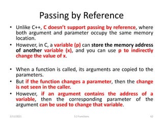 Passing by Reference
• Unlike C++, C doesn’t support passing by reference, where
both argument and parameter occupy the same memory
location.
• However, in C, a variable (p) can store the memory address
of another variable (x), and you can use p to indirectly
change the value of x.
• When a function is called, its arguments are copied to the
parameters.
• But if the function changes a parameter, then the change
is not seen in the caller.
• However, if an argument contains the address of a
variable, then the corresponding parameter of the
argument can be used to change that variable.
2/11/2021 3.2 Functions 62
 