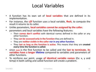 Local Variables
• A function has its own set of local variables that are defined in its
implementation.
• For instance, the c2f function uses a local variable, fheit, to compute the
result it returns to its caller.
• Unlike parameters, local variables cannot be assigned by the caller.
• parameters and local variables have the following features:
– Their names don’t conflict with identical names defined in the caller or any
other function.
– They can be accessed only in the function they are defined in.
– They are neither visible in the caller nor in any other function.
– They last as long as the function is active. This means that they are created
every time the function is called.
• since main is the first function to be called and the last to terminate, its
variables have a longer lifetime compared to variables and parameters of
other functions.
• To reinforce our point, usage of identical variable names (Ex: x, y and
temp) in both calling and called function will create a problem.
2/11/2021 3.2 Functions 63
 