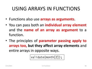USING ARRAYS IN FUNCTIONS
• Functions also use arrays as arguments.
• You can pass both an individual array element
and the name of an array as argument to a
function.
• The principles of parameter passing apply to
arrays too, but they affect array elements and
entire arrays in opposite ways.
2/11/2021 3.2 Functions 66
 