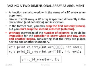PASSING A TWO-DIMENSIONAL ARRAY AS ARGUMENT
• A function can also work with the name of a 2D array as an
argument.
• Like with a 1D array, a 2D array is specified differently in the
declaration (and definition) and invocation.
• In the former case, you may drop the first subscript (rows),
but you can’t drop the second subscript (columns).
• Without knowledge of the number of columns, it would be
impossible for the compiler to know when one row ends
and another begins, considering that the rows are placed
next to one another in memory.
2/11/2021 3.2 Functions 68
 