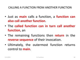 CALLING A FUNCTION FROM ANOTHER FUNCTION
• Just as main calls a function, a function can
also call another function.
• The called function can in turn call another
function, an
• The remaining functions then return in the
reverse sequence of their invocation.
• Ultimately, the outermost function returns
control to main.
2/11/2021 3.2 Functions 69
 