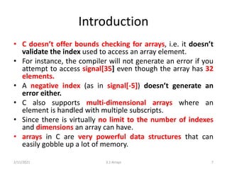 Introduction
• C doesn’t offer bounds checking for arrays, i.e. it doesn’t
validate the index used to access an array element.
• For instance, the compiler will not generate an error if you
attempt to access signal[35] even though the array has 32
elements.
• A negative index (as in signal[-5]) doesn’t generate an
error either.
• C also supports multi-dimensional arrays where an
element is handled with multiple subscripts.
• Since there is virtually no limit to the number of indexes
and dimensions an array can have.
• arrays in C are very powerful data structures that can
easily gobble up a lot of memory.
2/11/2021 3.1 Arrays 7
 