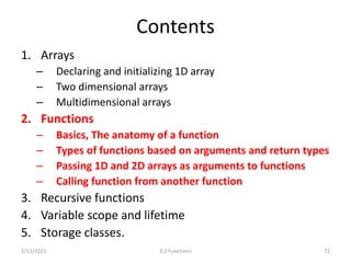 Contents
1. Arrays
– Declaring and initializing 1D array
– Two dimensional arrays
– Multidimensional arrays
2. Functions
– Basics, The anatomy of a function
– Types of functions based on arguments and return types
– Passing 1D and 2D arrays as arguments to functions
– Calling function from another function
3. Recursive functions
4. Variable scope and lifetime
5. Storage classes.
2/11/2021 72
3.2 Functions
 