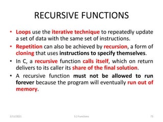 RECURSIVE FUNCTIONS
• Loops use the iterative technique to repeatedly update
a set of data with the same set of instructions.
• Repetition can also be achieved by recursion, a form of
cloning that uses instructions to specify themselves.
• In C, a recursive function calls itself, which on return
delivers to its caller its share of the final solution.
• A recursive function must not be allowed to run
forever because the program will eventually run out of
memory.
2/11/2021 3.2 Functions 73
 