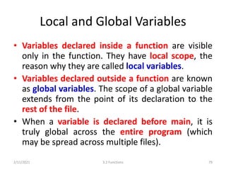 Local and Global Variables
• Variables declared inside a function are visible
only in the function. They have local scope, the
reason why they are called local variables.
• Variables declared outside a function are known
as global variables. The scope of a global variable
extends from the point of its declaration to the
rest of the file.
• When a variable is declared before main, it is
truly global across the entire program (which
may be spread across multiple files).
2/11/2021 3.2 Functions 79
 