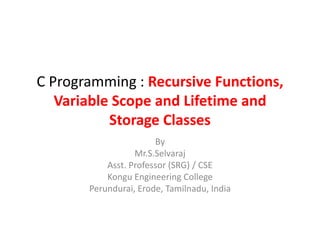 C Programming : Recursive Functions,
Variable Scope and Lifetime and
Storage Classes
By
Mr.S.Selvaraj
Asst. Professor (SRG) / CSE
Kongu Engineering College
Perundurai, Erode, Tamilnadu, India
 